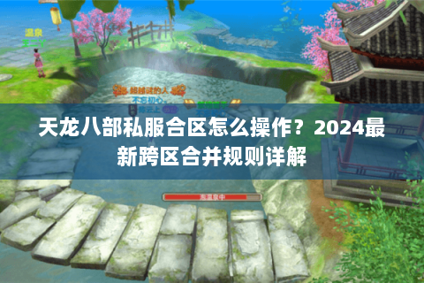 天龙八部私服合区怎么操作？2024最新跨区合并规则详解