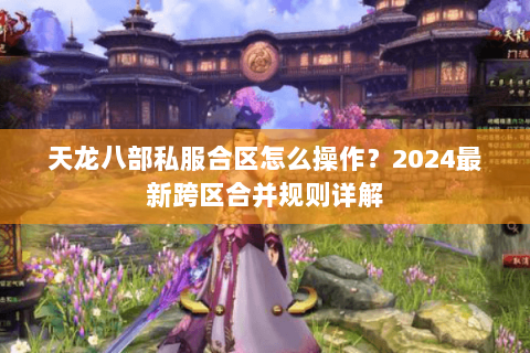 天龙八部私服合区怎么操作？2024最新跨区合并规则详解
