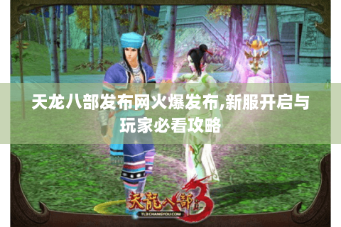 天龙八部发布网火爆发布,新服开启与玩家必看攻略