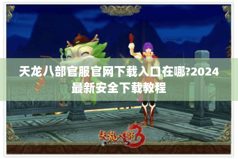 天龙八部官服官网下载入口在哪?2024最新安全下载教程