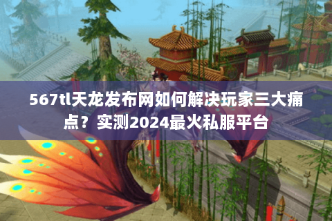 567tl天龙发布网如何解决玩家三大痛点?实测2024最火私服平台 567tl天龙发布网如何解决玩家三大痛点?实测2024最火私服平台