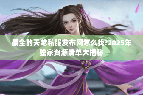 最全的天龙私服发布网怎么找?2025年独家资源清单大揭秘