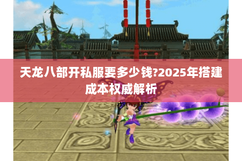 天龙八部开私服要多少钱?2025年搭建成本权威解析 天龙八部开私服要多少钱?2025年搭建成本权威解析