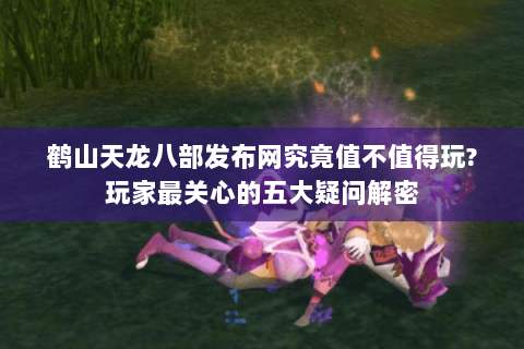 鹤山天龙八部发布网究竟值不值得玩?玩家最关心的五大疑问解密