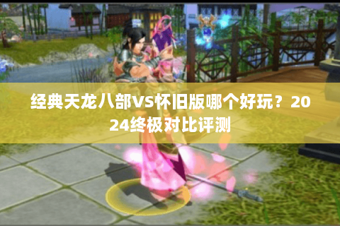 经典天龙八部VS怀旧版哪个好玩?2024终极对比评测 经典天龙八部VS怀旧版哪个好玩?2024终极对比评测