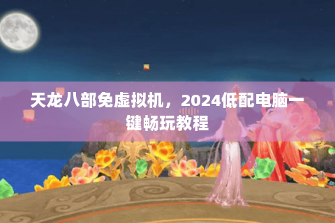 天龙八部免虚拟机,2024低配电脑一键畅玩教程 天龙八部免虚拟机,2024低配电脑一键畅玩教程
