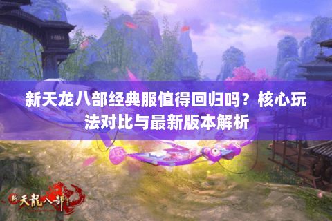 新天龙八部经典服值得回归吗?核心玩法对比与最新版本解析 新天龙八部经典服值得回归吗?核心玩法对比与最新版本解析