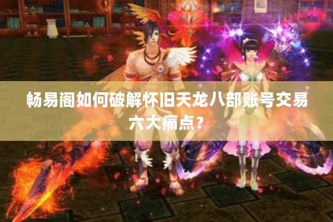 畅易阁如何破解怀旧天龙八部账号交易六大痛点? 畅易阁如何破解怀旧天龙八部账号交易六大痛点?