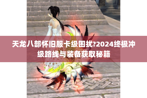 天龙八部怀旧服卡级困扰?2024终极冲级路线与装备获取秘籍 天龙八部怀旧服卡级困扰?2024终极冲级路线与装备获取秘籍