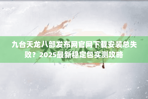 九台天龙八部发布网官网下载安装总失败?2025最新稳定包实测攻略 九台天龙八部发布网官网下载安装总失败?2025最新稳定包实测攻略