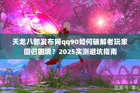天龙八部发布网qq90如何破解老玩家回归困境?2025实测避坑指南 天龙八部发布网qq90如何破解老玩家回归困境?2025实测避坑指南