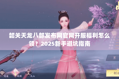 韶关天龙八部发布网官网开服福利怎么领?2025新手避坑指南 韶关天龙八部发布网官网开服福利怎么领?2025新手避坑指南