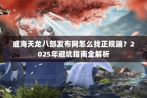 威海天龙八部发布网怎么找正规端?2025年避坑指南全解析 威海天龙八部发布网怎么找正规端?2025年避坑指南全解析