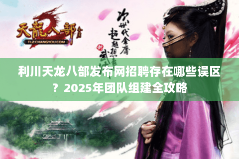 利川天龙八部发布网招聘存在哪些误区?2025年团队组建全攻略 利川天龙八部发布网招聘存在哪些误区?2025年团队组建全攻略