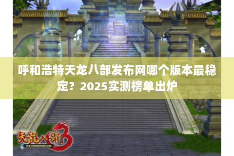 呼和浩特天龙八部发布网哪个版本最稳定?2025实测榜单出炉 呼和浩特天龙八部发布网哪个版本最稳定?2025实测榜单出炉