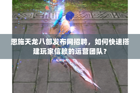 恩施天龙八部发布网招聘,如何快速搭建玩家信赖的运营团队? 恩施天龙八部发布网招聘,如何快速搭建玩家信赖的运营团队?