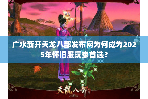 广水新开天龙八部发布网为何成为2025年怀旧服玩家首选？