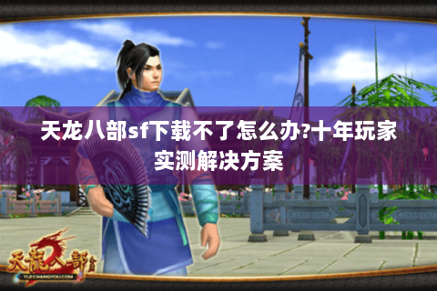 天龙八部sf下载不了怎么办?十年玩家实测解决方案 天龙八部sf下载不了怎么办?十年玩家实测解决方案