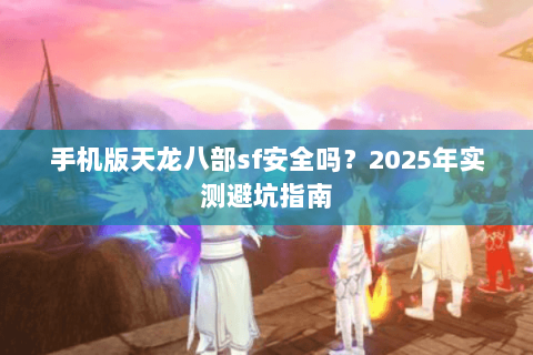 手机版天龙八部sf安全吗?2025年实测避坑指南 手机版天龙八部sf安全吗?2025年实测避坑指南