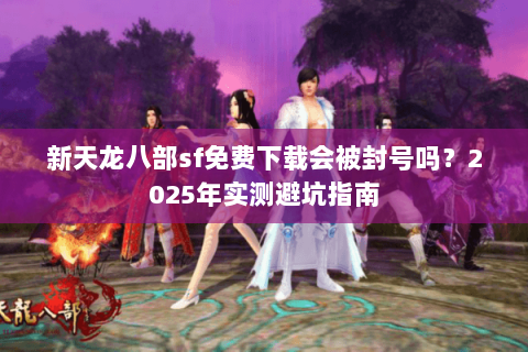 新天龙八部sf免费下载会被封号吗?2025年实测避坑指南 新天龙八部sf免费下载会被封号吗?2025年实测避坑指南