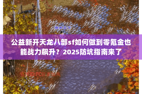 公益新开天龙八部sf如何做到零氪金也能战力飙升?2025防坑指南来了 公益新开天龙八部sf如何做到零氪金也能战力飙升?2025防坑指南来了
