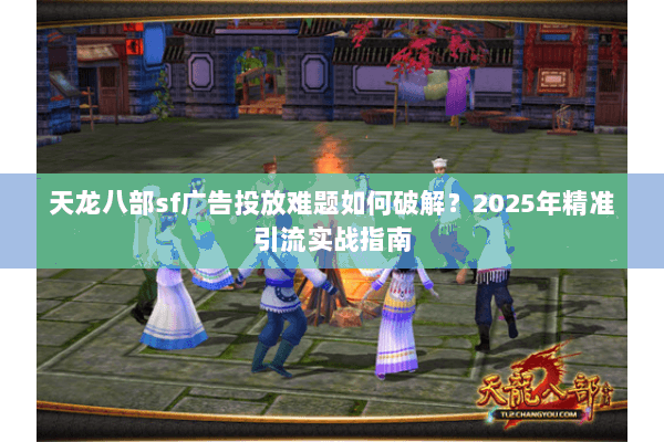 天龙八部sf广告投放难题如何破解？2025年精准引流实战指南