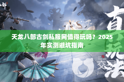 天龙八部古剑私服网值得玩吗?2025年实测避坑指南 天龙八部古剑私服网值得玩吗?2025年实测避坑指南