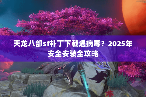 天龙八部sf补丁下载遇病毒？2025年安全安装全攻略
