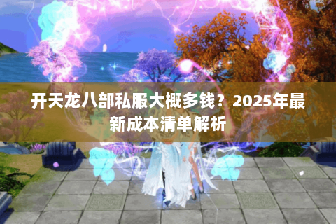 开天龙八部私服大概多钱?2025年最新成本清单解析 开天龙八部私服大概多钱?2025年最新成本清单解析