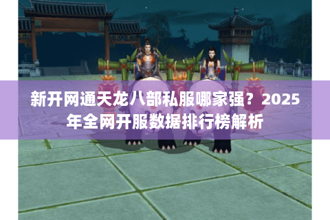 新开网通天龙八部私服哪家强?2025年全网开服数据排行榜解析 新开网通天龙八部私服哪家强?2025年全网开服数据排行榜解析
