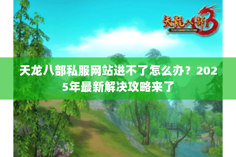 天龙八部私服网站进不了怎么办?2025年最新解决攻略来了 天龙八部私服网站进不了怎么办?2025年最新解决攻略来了
