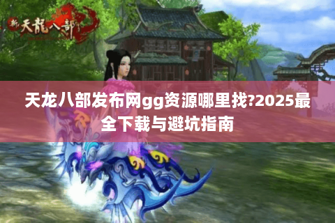 天龙八部发布网gg资源哪里找?2025最全下载与避坑指南 天龙八部发布网gg资源哪里找?2025最全下载与避坑指南