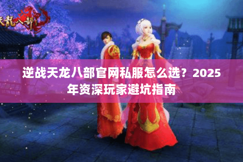 逆战天龙八部官网私服怎么选?2025年资深玩家避坑指南 逆战天龙八部官网私服怎么选?2025年资深玩家避坑指南