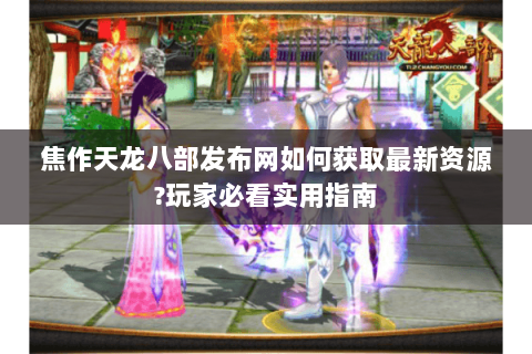 焦作天龙八部发布网如何获取最新资源?玩家必看实用指南