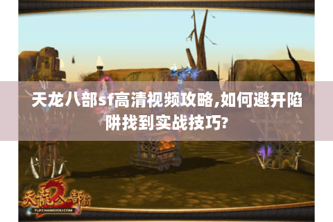 天龙八部sf高清视频攻略,如何避开陷阱找到实战技巧?
