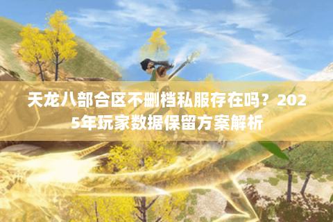 天龙八部合区不删档私服存在吗?2025年玩家数据保留方案解析 天龙八部合区不删档私服存在吗?2025年玩家数据保留方案解析