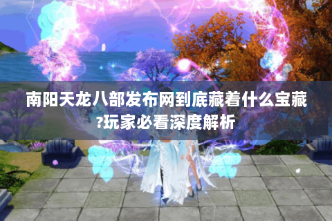 南阳天龙八部发布网到底藏着什么宝藏?玩家必看深度解析