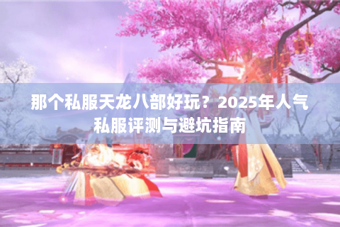 那个私服天龙八部好玩?2025年人气私服评测与避坑指南 那个私服天龙八部好玩?2025年人气私服评测与避坑指南