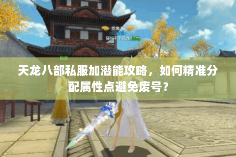 天龙八部私服加潜能攻略,如何精准分配属性点避免废号? 天龙八部私服加潜能攻略,如何精准分配属性点避免废号?