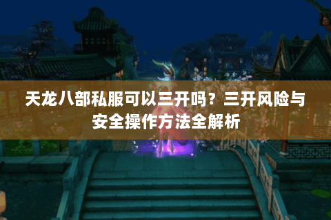 天龙八部私服可以三开吗?三开风险与安全操作方法全解析 天龙八部私服可以三开吗?三开风险与安全操作方法全解析