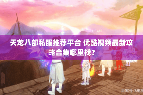 天龙八部私服推荐平台 优酷视频最新攻略合集哪里找? 天龙八部私服推荐平台 优酷视频最新攻略合集哪里找?