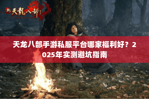天龙八部手游私服平台哪家福利好?2025年实测避坑指南 天龙八部手游私服平台哪家福利好?2025年实测避坑指南