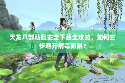 天龙八部私服安全下载全攻略，如何三步避开病毒陷阱？