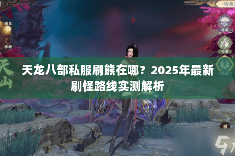 天龙八部私服刷熊在哪?2025年最新刷怪路线实测解析 天龙八部私服刷熊在哪?2025年最新刷怪路线实测解析