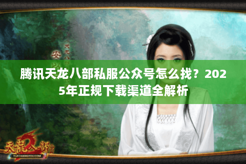 腾讯天龙八部私服公众号怎么找?2025年正规下载渠道全解析 腾讯天龙八部私服公众号怎么找?2025年正规下载渠道全解析