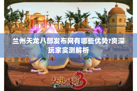 兰州天龙八部发布网有哪些优势?资深玩家实测解析 兰州天龙八部发布网有哪些优势?资深玩家实测解析