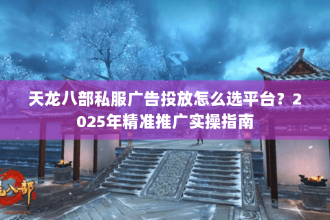 天龙八部私服广告投放怎么选平台?2025年精准推广实操指南 天龙八部私服广告投放怎么选平台?2025年精准推广实操指南
