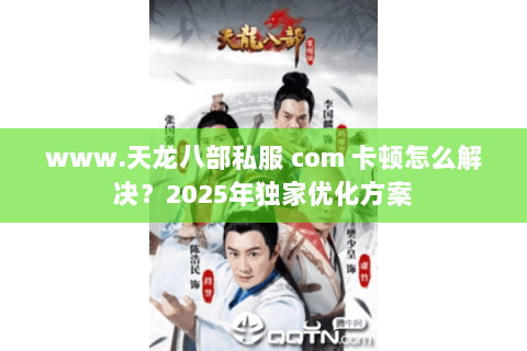 www.天龙八部私服 com 卡顿怎么解决？2025年独家优化方案