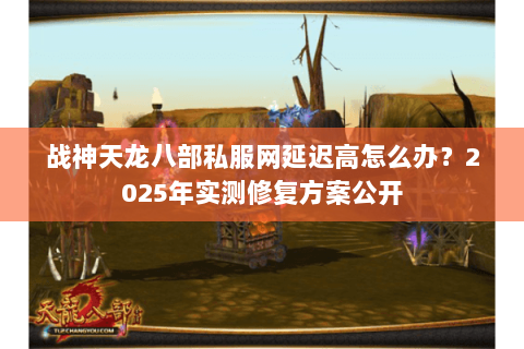 战神天龙八部私服网延迟高怎么办？2025年实测修复方案公开