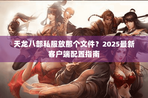 天龙八部私服放那个文件?2025最新客户端配置指南 天龙八部私服放那个文件?2025最新客户端配置指南
